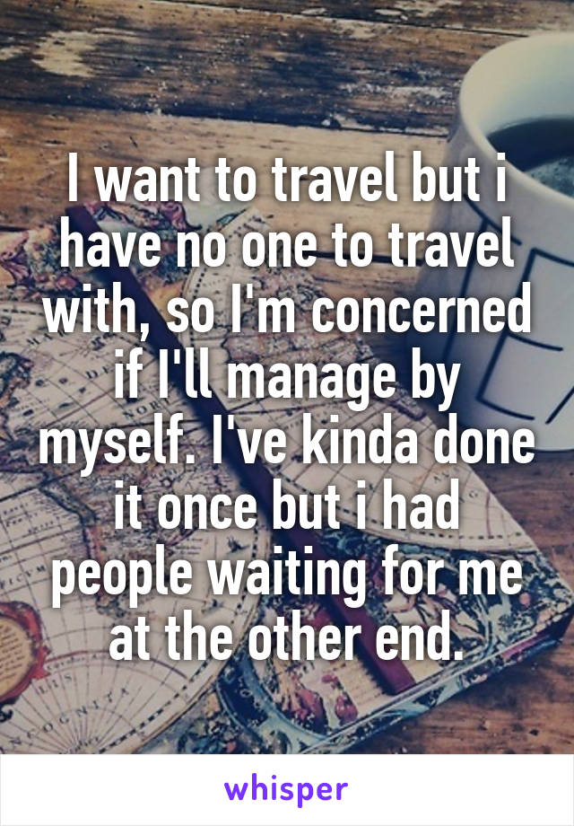 I want to travel but i have no one to travel with, so I'm concerned if I'll manage by myself. I've kinda done it once but i had people waiting for me at the other end.