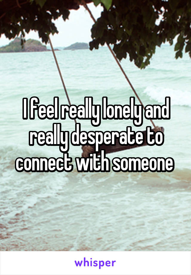 I feel really lonely and really desperate to connect with someone 