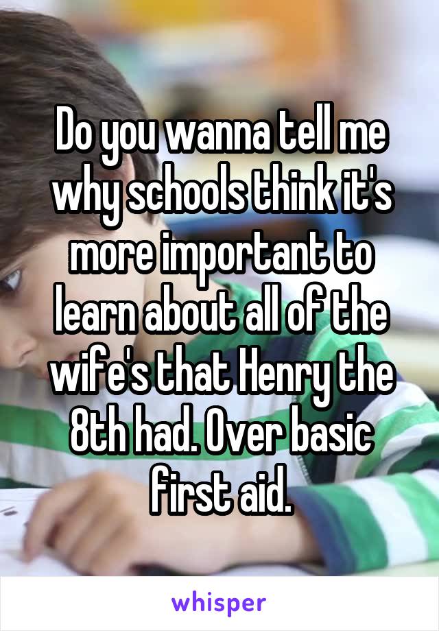 Do you wanna tell me why schools think it's more important to learn about all of the wife's that Henry the 8th had. Over basic first aid.