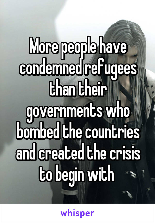 More people have condemned refugees than their governments who bombed the countries and created the crisis to begin with 