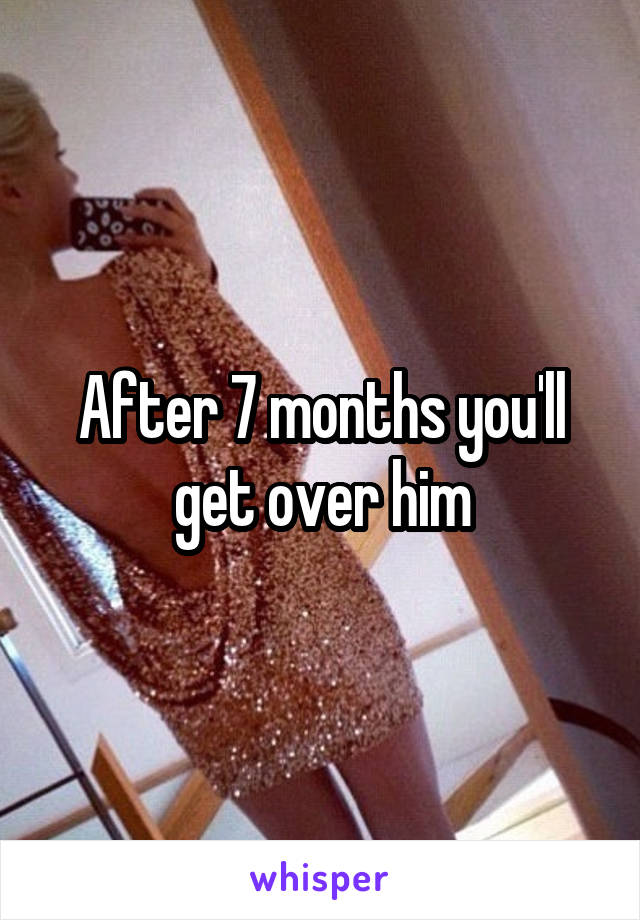 After 7 months you'll get over him