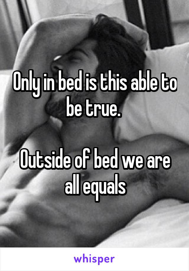 Only in bed is this able to be true. 

Outside of bed we are all equals