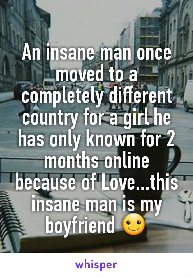 An insane man once moved to a completely different country for a girl he has only known for 2 months online because of Love...this insane man is my boyfriend ☺