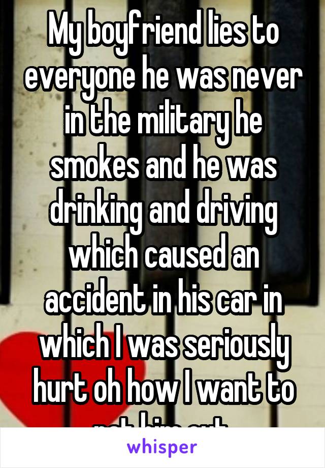 My boyfriend lies to everyone he was never in the military he smokes and he was drinking and driving which caused an accident in his car in which I was seriously hurt oh how I want to rat him out 