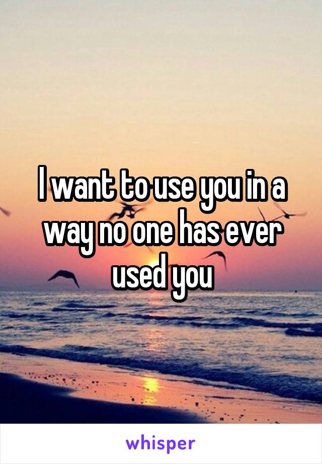 I want to use you in a way no one has ever used you