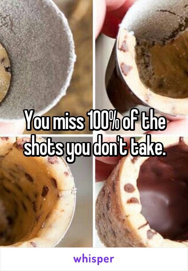 You miss 100% of the shots you don't take.