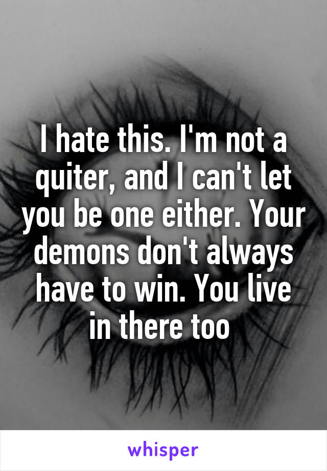 I hate this. I'm not a quiter, and I can't let you be one either. Your demons don't always have to win. You live in there too 