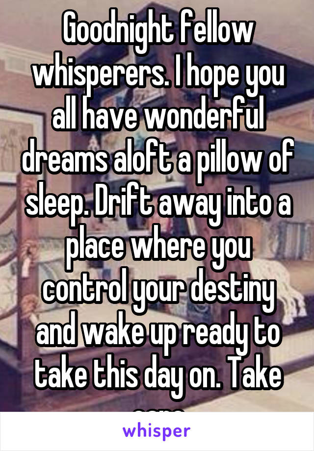 Goodnight fellow whisperers. I hope you all have wonderful dreams aloft a pillow of sleep. Drift away into a place where you control your destiny and wake up ready to take this day on. Take care