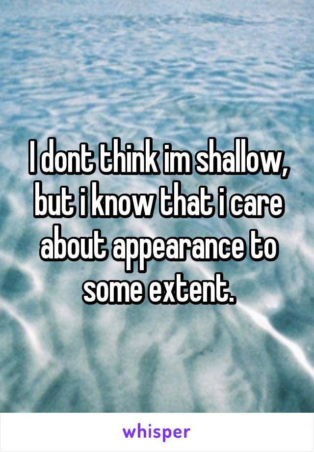 I dont think im shallow, but i know that i care about appearance to some extent.