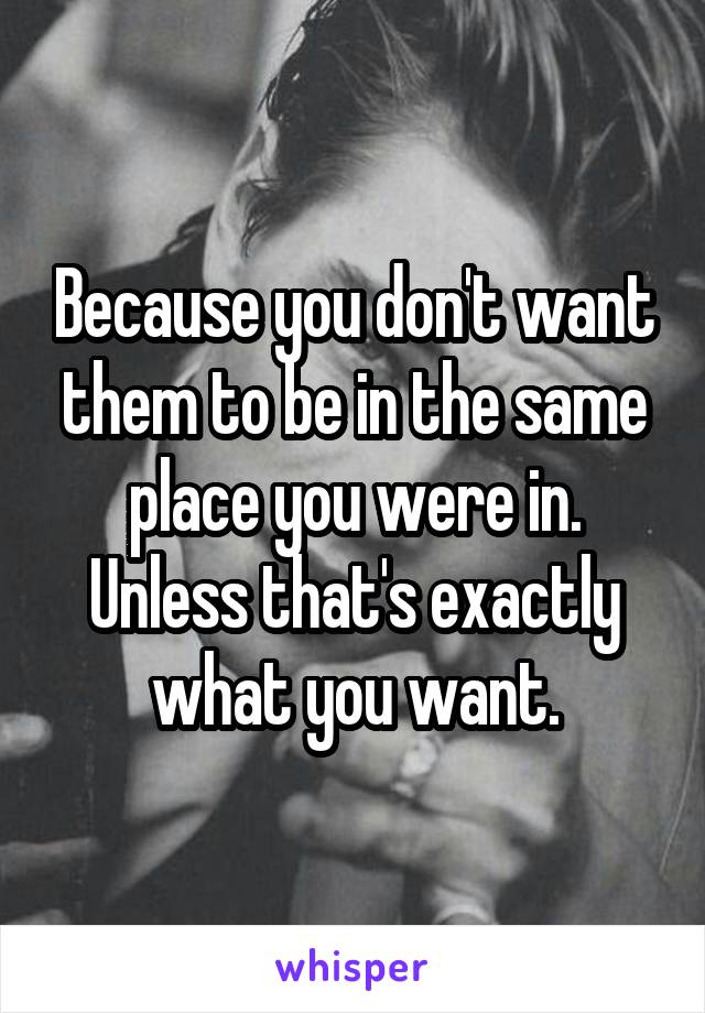 Because you don't want them to be in the same place you were in. Unless that's exactly what you want.