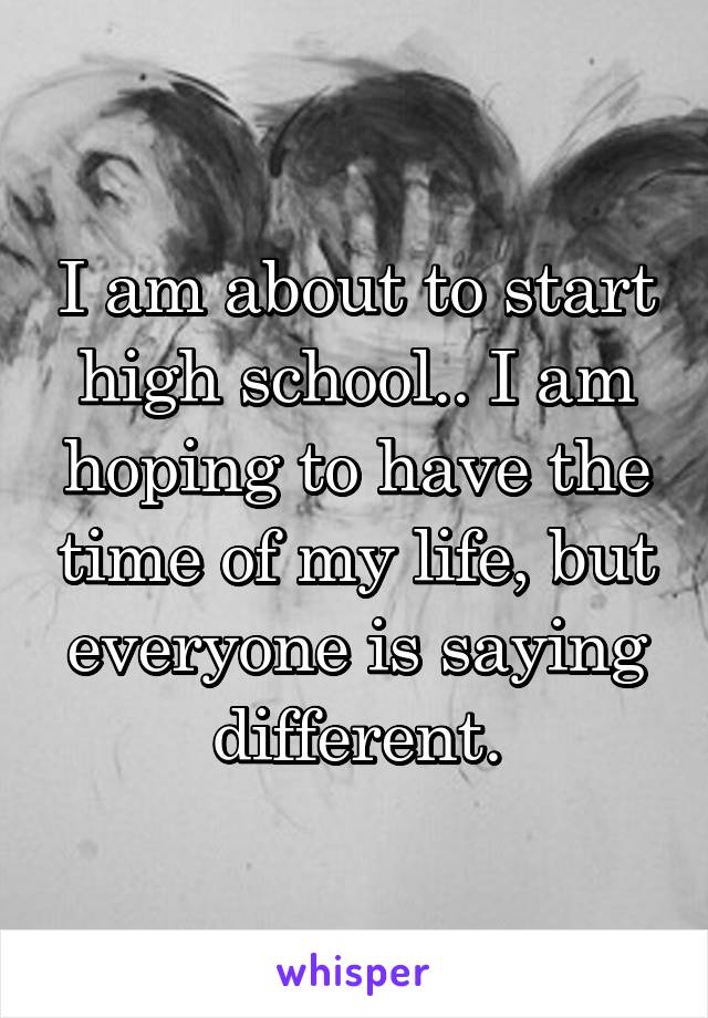 I am about to start high school.. I am hoping to have the time of my life, but everyone is saying different.