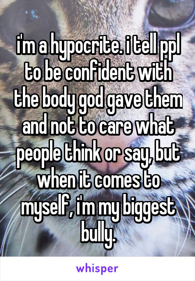 i'm a hypocrite. i tell ppl to be confident with the body god gave them and not to care what people think or say, but when it comes to myself, i'm my biggest bully.