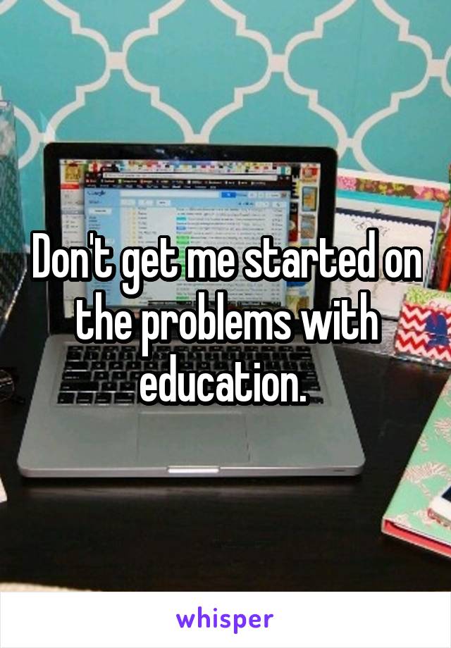 Don't get me started on the problems with education. 