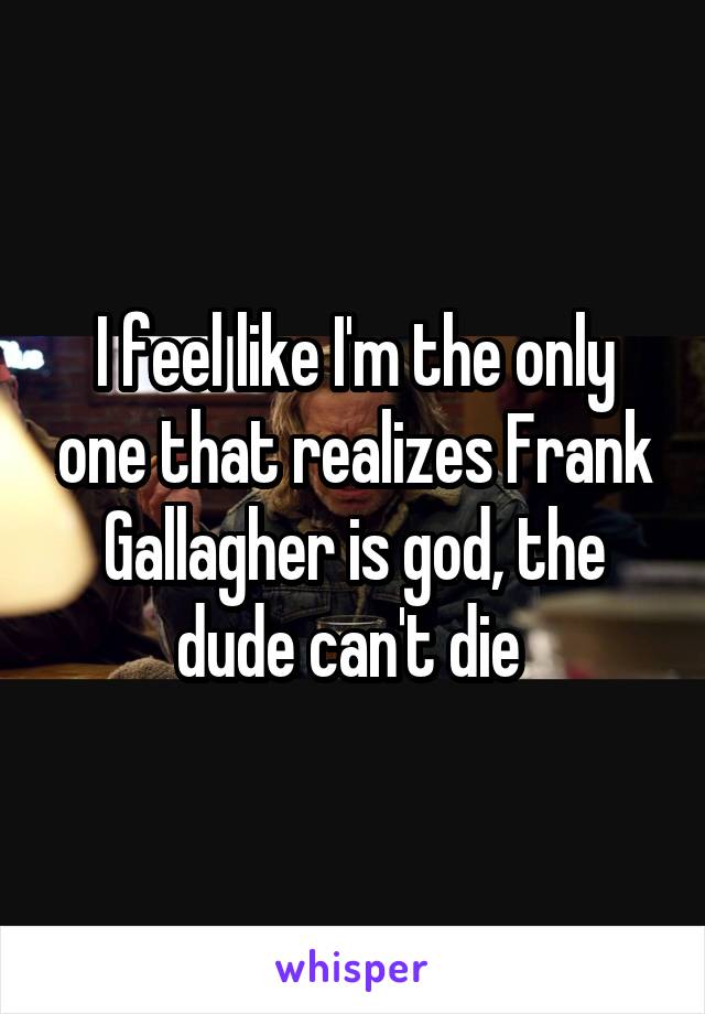 I feel like I'm the only one that realizes Frank Gallagher is god, the dude can't die 