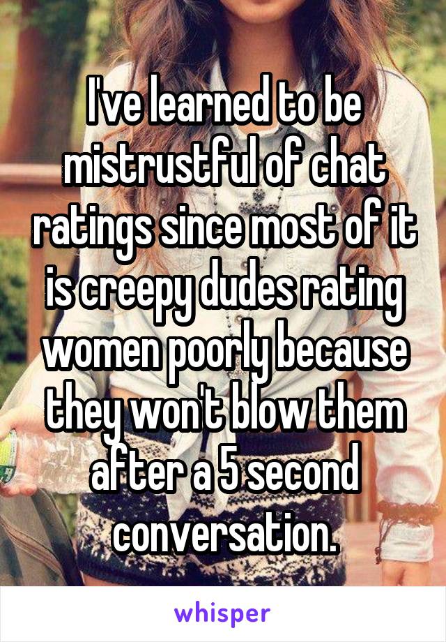 I've learned to be mistrustful of chat ratings since most of it is creepy dudes rating women poorly because they won't blow them after a 5 second conversation.