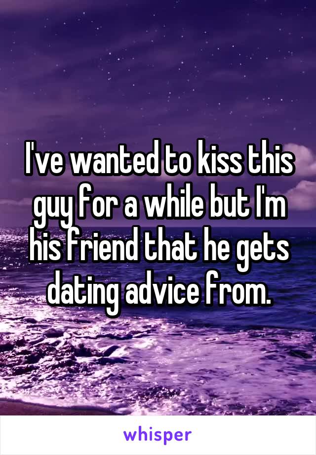 I've wanted to kiss this guy for a while but I'm his friend that he gets dating advice from.