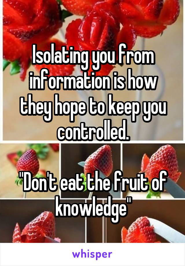 Isolating you from information is how they hope to keep you controlled.

"Don't eat the fruit of knowledge"