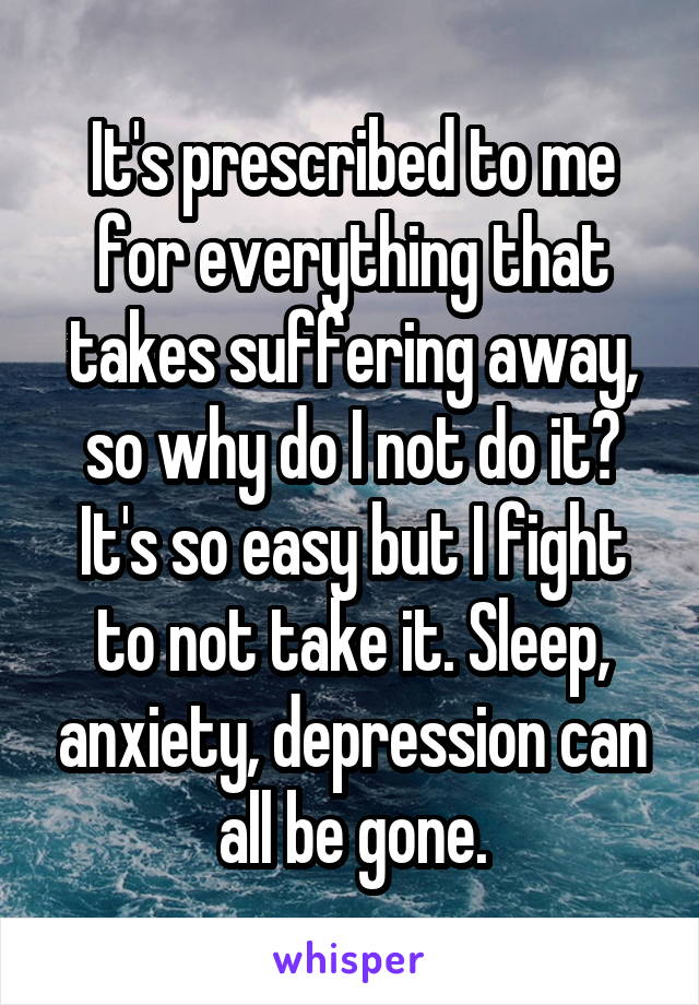 It's prescribed to me for everything that takes suffering away, so why do I not do it? It's so easy but I fight to not take it. Sleep, anxiety, depression can all be gone.