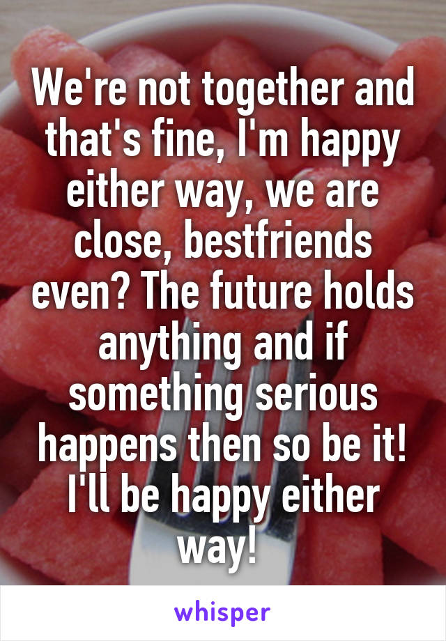 We're not together and that's fine, I'm happy either way, we are close, bestfriends even? The future holds anything and if something serious happens then so be it! I'll be happy either way! 