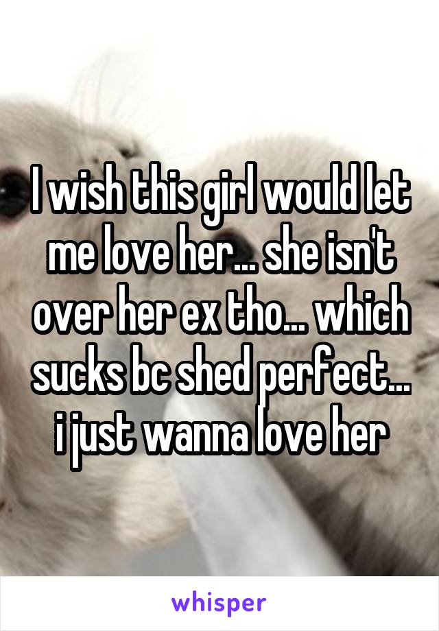 I wish this girl would let me love her... she isn't over her ex tho... which sucks bc shed perfect... i just wanna love her