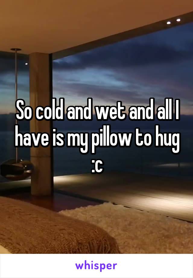 So cold and wet and all I have is my pillow to hug :c