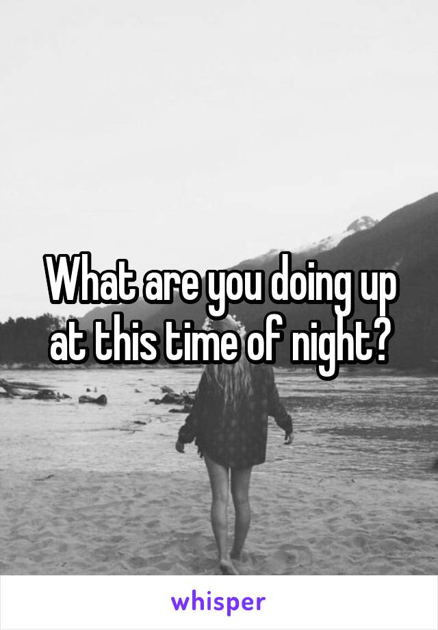 What are you doing up at this time of night?