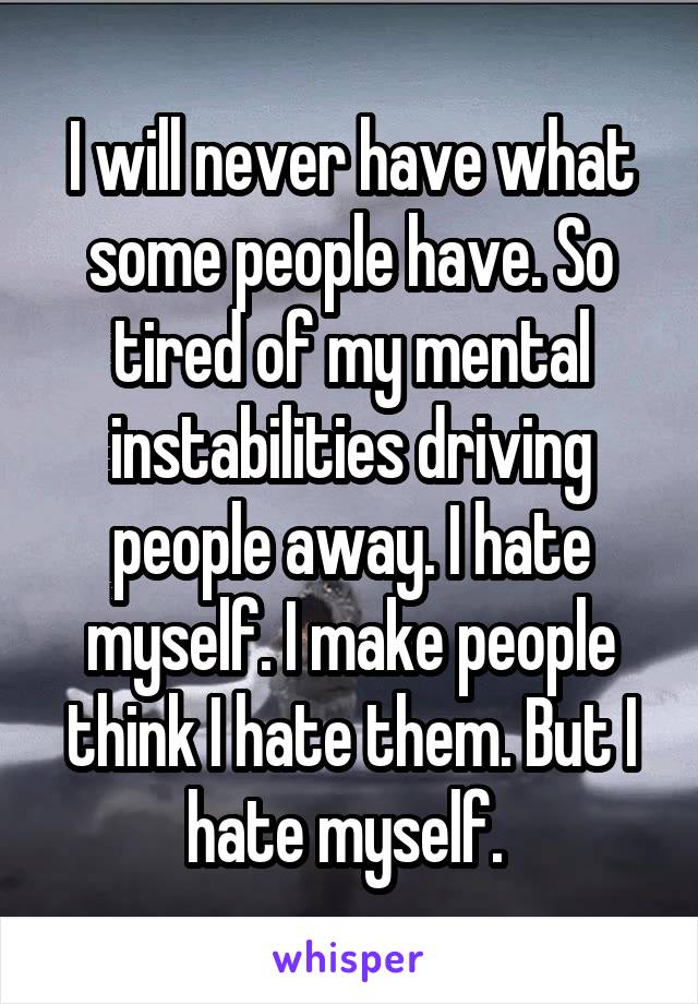 I will never have what some people have. So tired of my mental instabilities driving people away. I hate myself. I make people think I hate them. But I hate myself. 