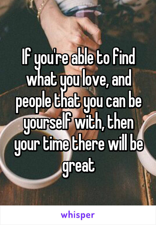 If you're able to find what you love, and people that you can be yourself with, then your time there will be great