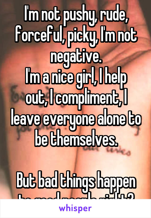 I'm not pushy, rude, forceful, picky, I'm not negative.
I'm a nice girl, I help out, I compliment, I leave everyone alone to be themselves.

But bad things happen to good people right?