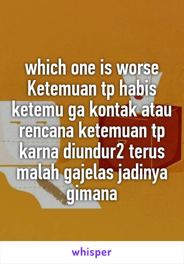 which one is worse
Ketemuan tp habis ketemu ga kontak atau rencana ketemuan tp karna diundur2 terus malah gajelas jadinya gimana