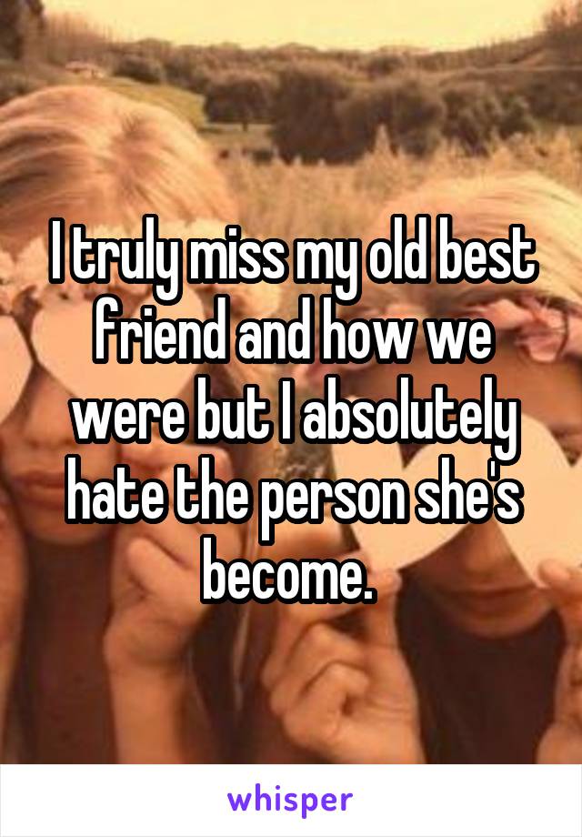 I truly miss my old best friend and how we were but I absolutely hate the person she's become. 