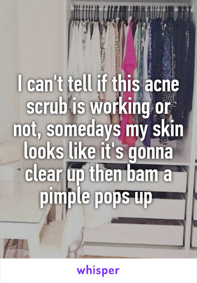 I can't tell if this acne scrub is working or not, somedays my skin looks like it's gonna clear up then bam a pimple pops up 