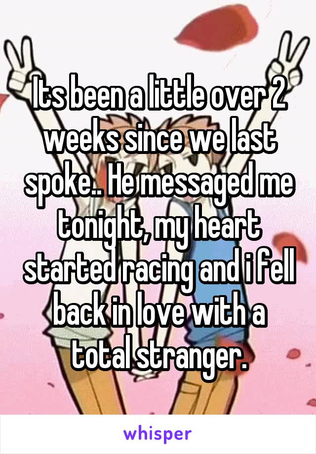 Its been a little over 2 weeks since we last spoke.. He messaged me tonight, my heart started racing and i fell back in love with a total stranger.