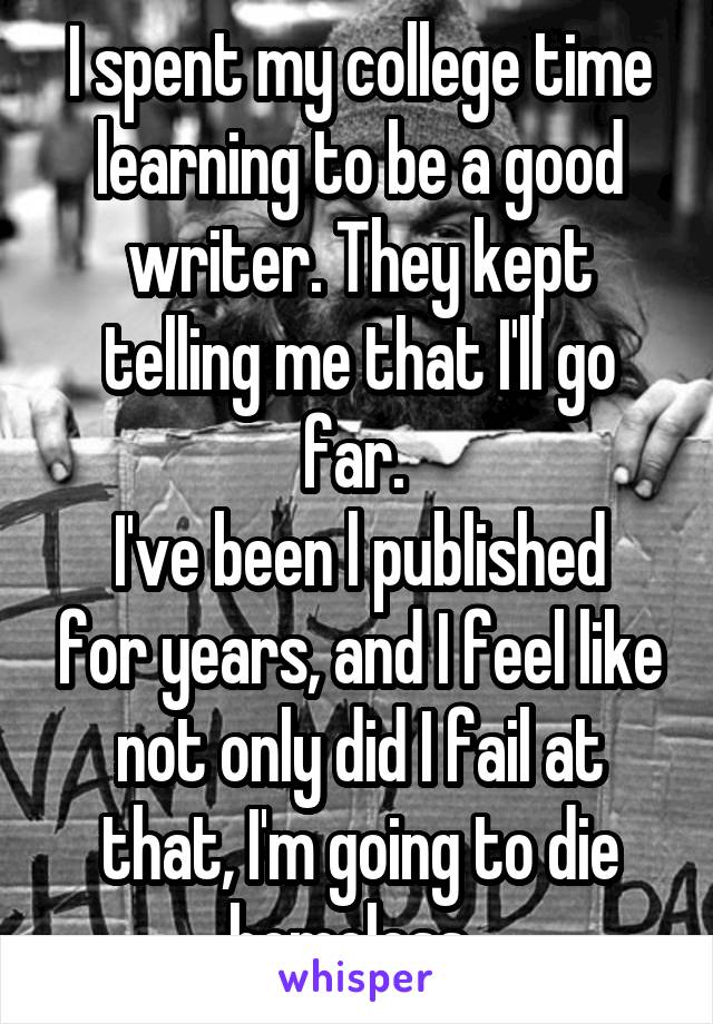 I spent my college time learning to be a good writer. They kept telling me that I'll go far. 
I've been l published for years, and I feel like not only did I fail at that, I'm going to die homeless. 