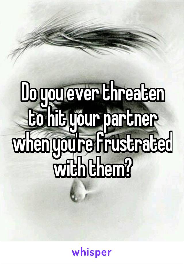 Do you ever threaten to hit your partner when you're frustrated with them?