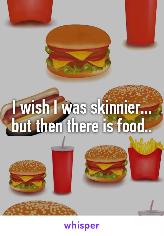 I wish I was skinnier... but then there is food..