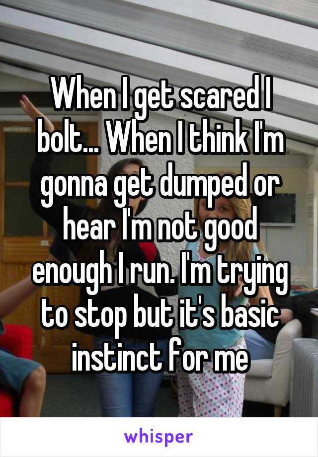 When I get scared I bolt... When I think I'm gonna get dumped or hear I'm not good enough I run. I'm trying to stop but it's basic instinct for me