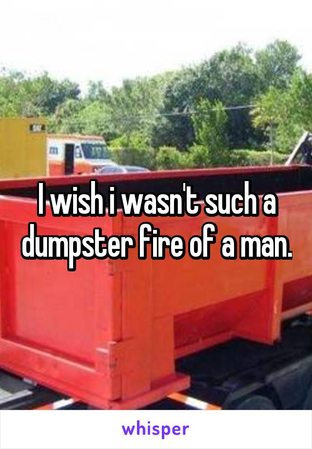 I wish i wasn't such a dumpster fire of a man.