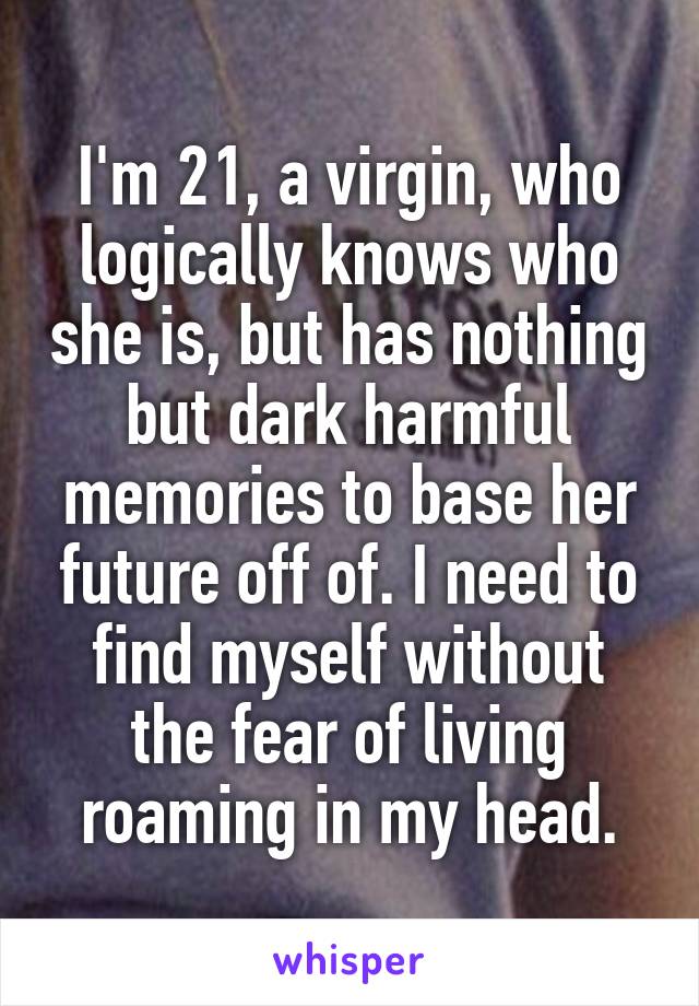 I'm 21, a virgin, who logically knows who she is, but has nothing but dark harmful memories to base her future off of. I need to find myself without the fear of living roaming in my head.