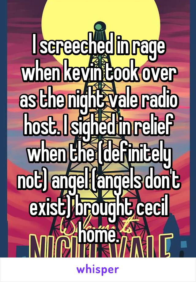 I screeched in rage when kevin took over as the night vale radio host. I sighed in relief when the (definitely not) angel (angels don't exist) brought cecil home.