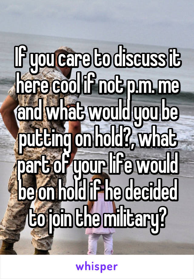 If you care to discuss it here cool if not p.m. me and what would you be putting on hold?, what part of your life would be on hold if he decided to join the military?