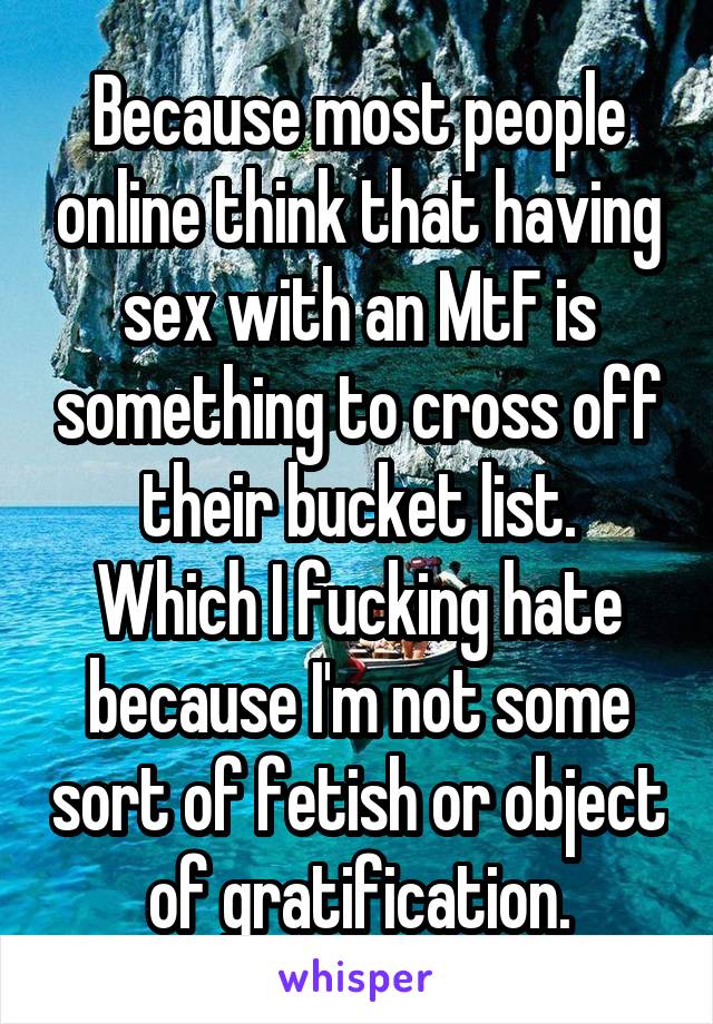 Because most people online think that having sex with an MtF is something to cross off their bucket list.
Which I fucking hate because I'm not some sort of fetish or object of gratification.