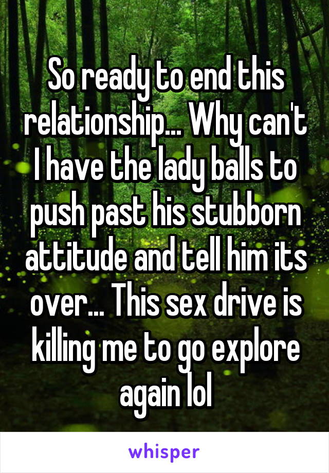 So ready to end this relationship... Why can't I have the lady balls to push past his stubborn attitude and tell him its over... This sex drive is killing me to go explore again lol