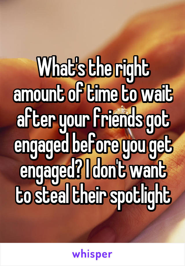 What's the right amount of time to wait after your friends got engaged before you get engaged? I don't want to steal their spotlight