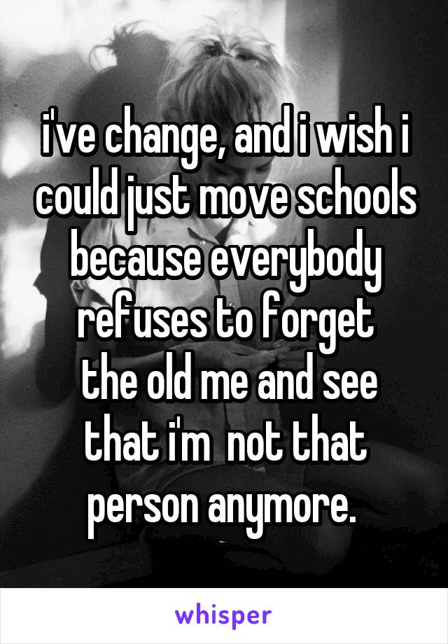 i've change, and i wish i could just move schools because everybody refuses to forget
 the old me and see that i'm  not that person anymore. 