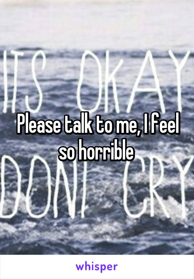 Please talk to me, I feel so horrible 