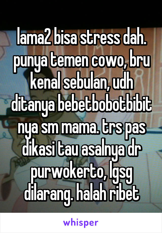 lama2 bisa stress dah. punya temen cowo, bru kenal sebulan, udh ditanya bebetbobotbibit nya sm mama. trs pas dikasi tau asalnya dr purwokerto, lgsg dilarang. halah ribet