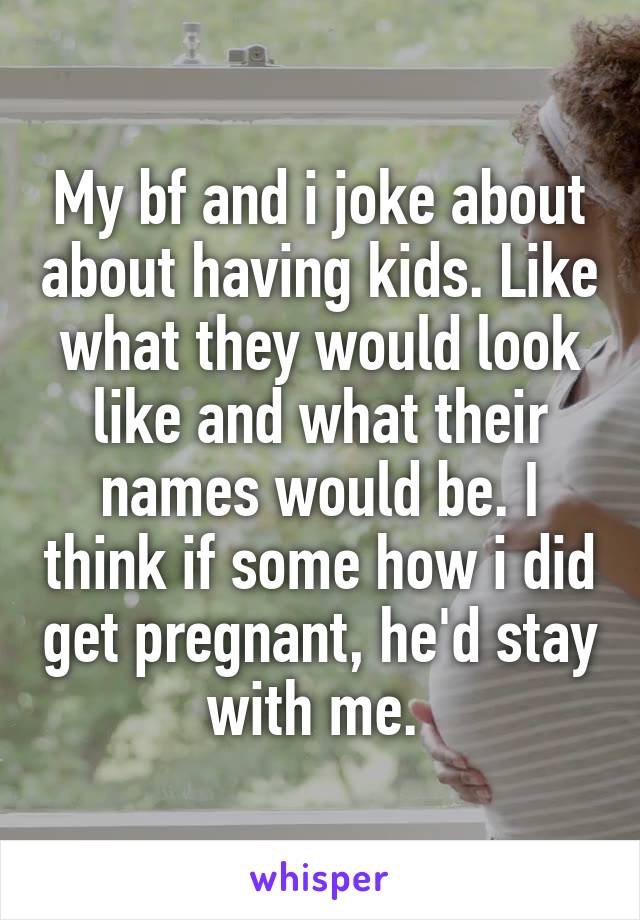 My bf and i joke about about having kids. Like what they would look like and what their names would be. I think if some how i did get pregnant, he'd stay with me. 