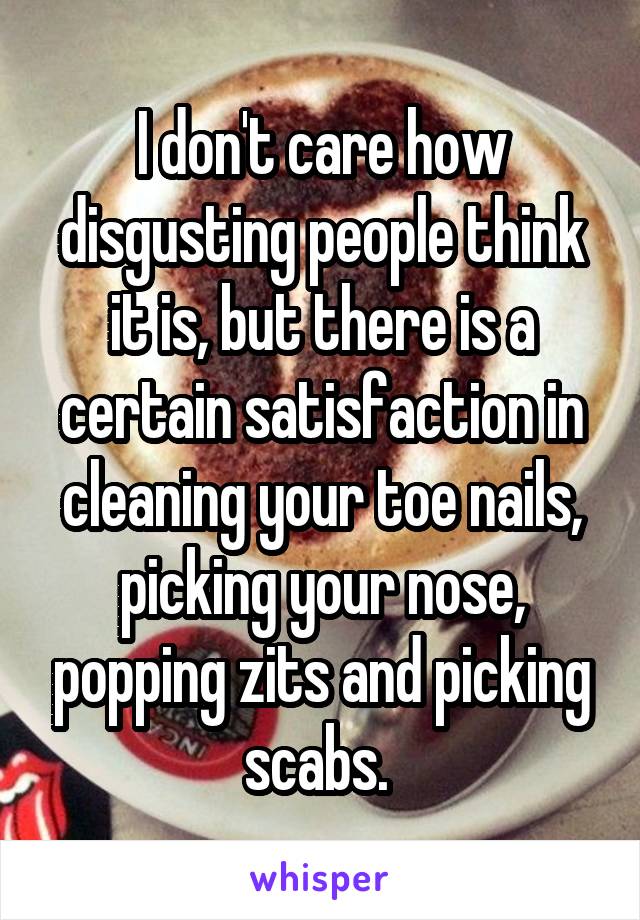 I don't care how disgusting people think it is, but there is a certain satisfaction in cleaning your toe nails, picking your nose, popping zits and picking scabs. 