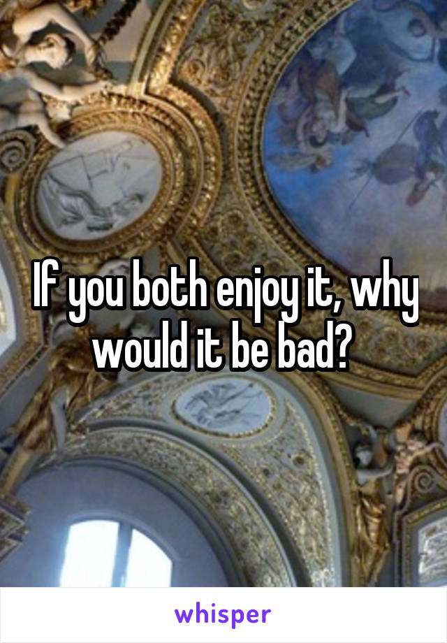 If you both enjoy it, why would it be bad? 